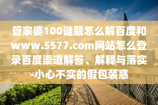 管家婆100谜题怎么解百度和www.5577.com网站怎么登录百度渠道解答、解释与落实-小心不实的假包装惑