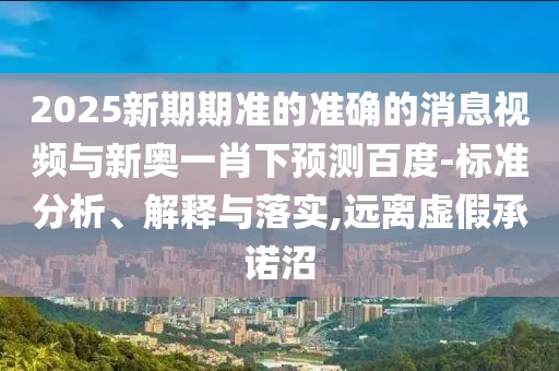 2025新期期准的准确的消息视频与新奥一肖下预测百度-标准分析、解释与落实,远离虚假承诺沼