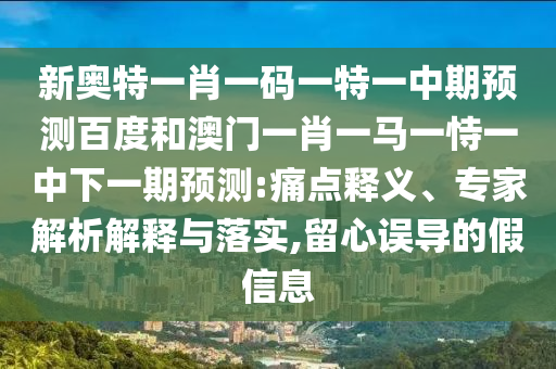 新奥特一肖一码一特一中期预测百度和澳门一肖一马一恃一中下一期预测:痛点释义、专家解析解释与落实,留心误导的假信息