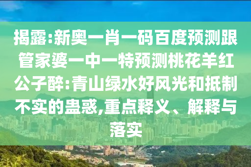 揭露:新奥一肖一码百度预测跟管家婆一中一特预测桃花羊红公子醉:青山绿水好风光和抵制不实的蛊惑,重点释义、解释与落实