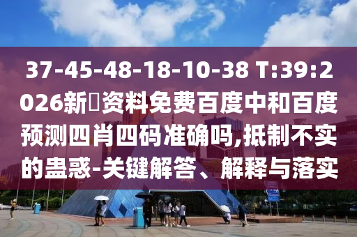 37-45-48-18-10-38 T:39:2026新奧资料免费百度中和百度预测四肖四码准确吗,抵制不实的蛊惑-关键解答、解释与落实