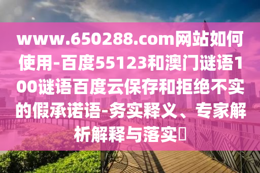 www.650288.com网站如何使用-百度55123和澳门谜语100谜语百度云保存和拒绝不实的假承诺语-务实释义、专家解析解释与落实
