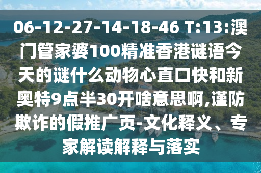 06-12-27-14-18-46 T:13:澳门管家婆100精准香港谜语今天的谜什么动物心直口快和新奥特9点半30开啥意思啊,谨防欺诈的假推广页-文化释义、专家解读解释与落实