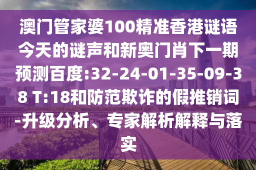 澳门管家婆100精准香港谜语今天的谜声和新奥门肖下一期预测百度:32-24-01-35-09-38 T:18和防范欺诈的假推销词-升级分析、专家解析解释与落实