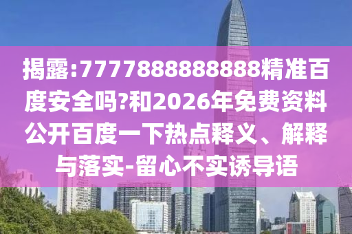 揭露:7777888888888精准百度安全吗?和2026年免费资料公开百度一下热点释义、解释与落实-留心不实诱导语