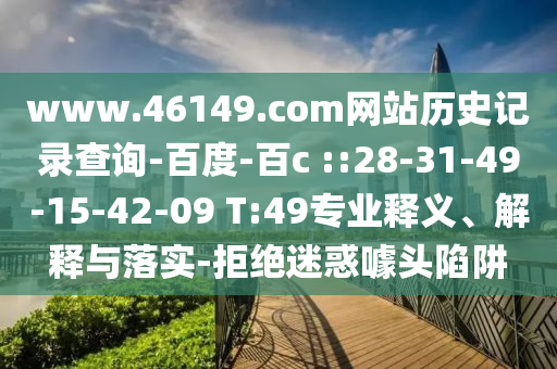www.46149.com网站历史记录查询-百度-百c ::28-31-49-15-42-09 T:49专业释义、解释与落实-拒绝迷惑噱头陷阱