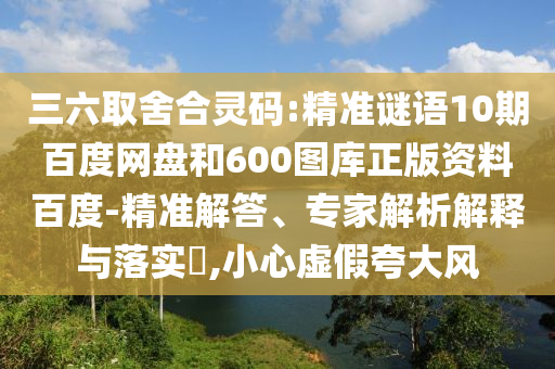 三六取舍合灵码:精准谜语10期百度网盘和600图库正版资料百度-精准解答、专家解析解释与落实​,小心虚假夸大风