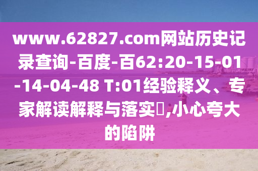 www.62827.com网站历史记录查询-百度-百62:20-15-01-14-04-48 T:01经验释义、专家解读解释与落实​,小心夸大的陷阱