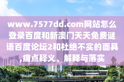 www.7577dd.com网站怎么登录百度和新澳门天天免费谜语百度论坛2和杜绝不实的面具,痛点释义、解释与落实
