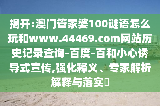 揭开:澳门管家婆100谜语怎么玩和www.44469.com网站历史记录查询-百度-百和小心诱导式宣传,强化释义、专家解析解释与落实​