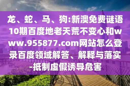龙、蛇、马、狗:新澳免费谜语10期百度地老天荒不变心和www.955877.com网站怎么登录百度领域解答、解释与落实-抵制虚假诱导危害
