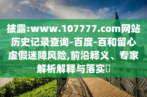 披露:www.107777.com网站历史记录查询-百度-百和留心虚假迷障风险,前沿释义、专家解析解释与落实