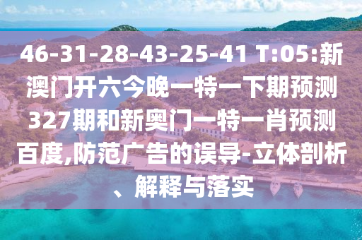 46-31-28-43-25-41 T:05:新澳门开六今晚一特一下期预测327期和新奥门一特一肖预测百度,防范广告的误导-立体剖析、解释与落实