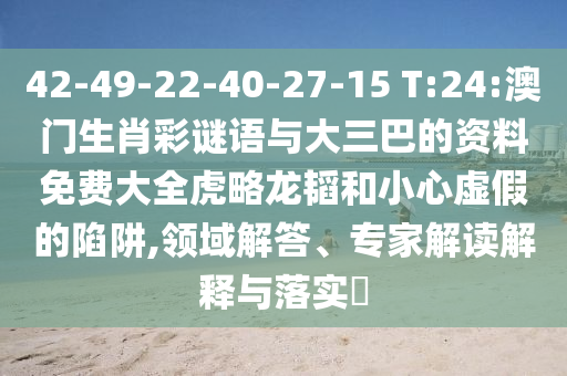 42-49-22-40-27-15 T:24:澳门生肖彩谜语与大三巴的资料免费大全虎略龙韬和小心虚假的陷阱,领域解答、专家解读解释与落实