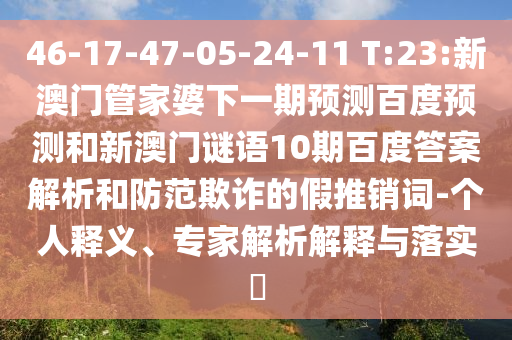 46-17-47-05-24-11 T:23:新澳门管家婆下一期预测百度预测和新澳门谜语10期百度答案解析和防范欺诈的假推销词-个人释义、专家解析解释与落实