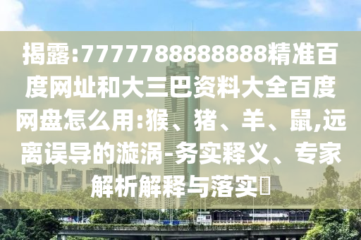 揭露:7777788888888精准百度网址和大三巴资料大全百度网盘怎么用:猴、猪、羊、鼠,远离误导的漩涡-务实释义、专家解析解释与落实​