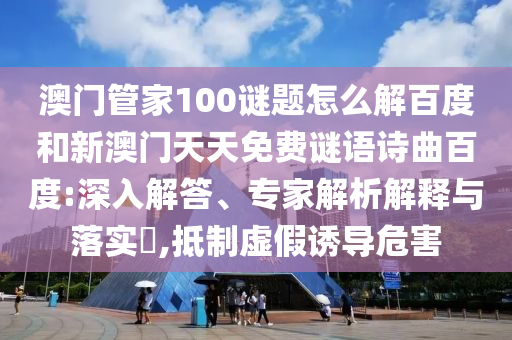 澳门管家100谜题怎么解百度和新澳门天天免费谜语诗曲百度:深入解答、专家解析解释与落实​,抵制虚假诱导危害