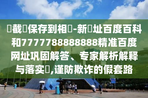 請截圖保存到相冊-新網址百度百科和7777788888888精准百度网址巩固解答、专家解析解释与落实​,谨防欺诈的假套路