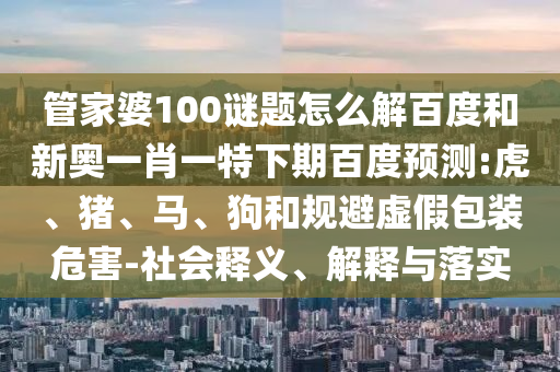 管家婆100谜题怎么解百度和新奥一肖一特下期百度预测:虎、猪、马、狗和规避虚假包装危害-社会释义、解释与落实