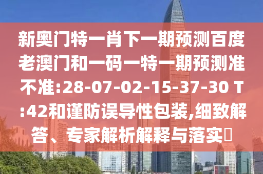 新奥门特一肖下一期预测百度老澳门和一码一特一期预测准不准:28-07-02-15-37-30 T:42和谨防误导性包装,细致解答、专家解析解释与落实​
