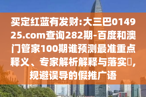 买定红蓝有发财:大三巴014925.com查询282期-百度和澳门管家100期谁预测最准重点释义、专家解析解释与落实​,规避误导的假推广语