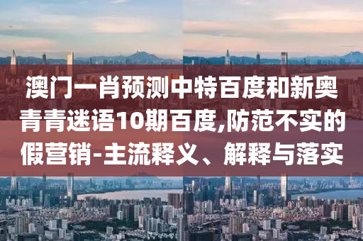 澳门一肖预测中特百度和新奥青青迷语10期百度,防范不实的假营销-主流释义、解释与落实