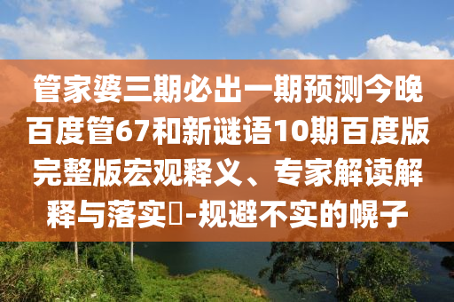 管家婆三期必出一期预测今晚百度管67和新谜语10期百度版完整版宏观释义、专家解读解释与落实​-规避不实的幌子
