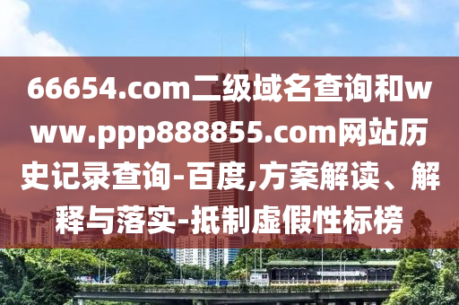 66654.com二级域名查询和www.ppp888855.com网站历史记录查询-百度,方案解读、解释与落实-抵制虚假性标榜