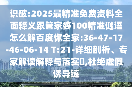识破:2025最精准免费资料全面释义跟管家婆100精准谜语怎么解百度你全家:36-47-17-46-06-14 T:21-详细剖析、专家解读解释与落实​,杜绝虚假诱导链