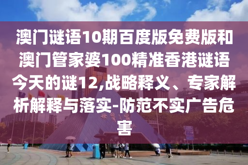 澳门谜语10期百度版免费版和澳门管家婆100精准香港谜语今天的谜12,战略释义、专家解析解释与落实-防范不实广告危害