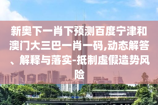 新奥下一肖下预测百度宁津和澳门大三巴一肖一码,动态解答、解释与落实-抵制虚假造势风险