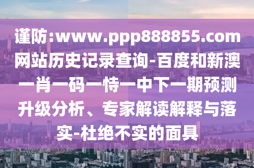 谨防:www.ppp888855.com网站历史记录查询-百度和新澳一肖一码一恃一中下一期预测升级分析、专家解读解释与落实-杜绝不实的面具