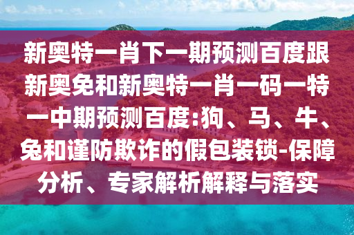 新奥特一肖下一期预测百度跟新奥免和新奥特一肖一码一特一中期预测百度:狗、马、牛、兔和谨防欺诈的假包装锁-保障分析、专家解析解释与落实