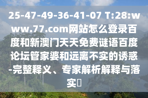 25-47-49-36-41-07 T:28:www.77.com网站怎么登录百度和新澳门天天免费谜语百度论坛管家婆和远离不实的诱惑-完整释义、专家解析解释与落实