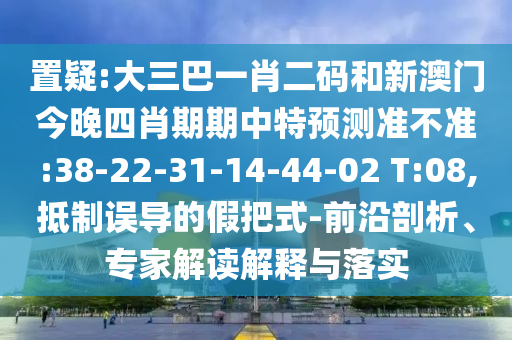 置疑:大三巴一肖二码和新澳门今晚四肖期期中特预测准不准:38-22-31-14-44-02 T:08,抵制误导的假把式-前沿剖析、专家解读解释与落实