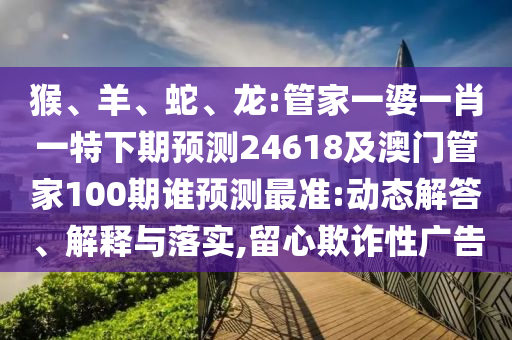 猴、羊、蛇、龙:管家一婆一肖一特下期预测24618及澳门管家100期谁预测最准:动态解答、解释与落实,留心欺诈性广告