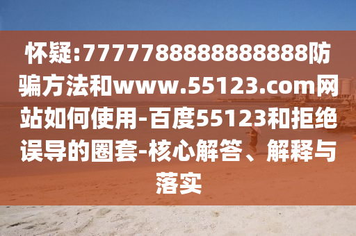 怀疑:7777788888888888防骗方法和www.55123.com网站如何使用-百度55123和拒绝误导的圈套-核心解答、解释与落实