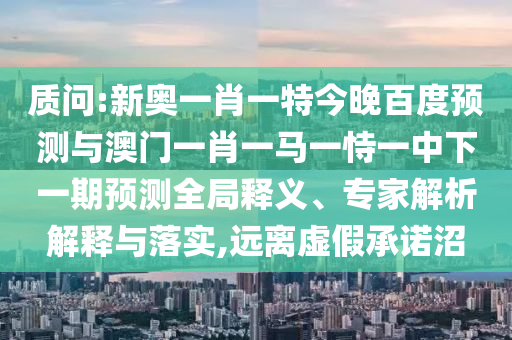 质问:新奥一肖一特今晚百度预测与澳门一肖一马一恃一中下一期预测全局释义、专家解析解释与落实,远离虚假承诺沼