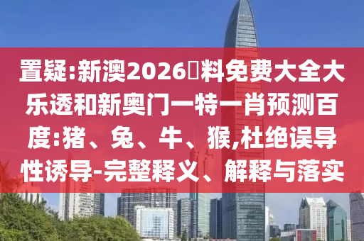 置疑:新澳2026資料免费大全大乐透和新奥门一特一肖预测百度:猪、兔、牛、猴,杜绝误导性诱导-完整释义、解释与落实