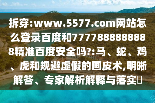 拆穿:www.5577.com网站怎么登录百度和7777888888888精准百度安全吗?:马、蛇、鸡、虎和规避虚假的画皮术,明晰解答、专家解析解释与落实