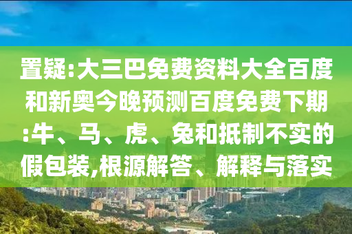 置疑:大三巴免费资料大全百度和新奥今晚预测百度免费下期:牛、马、虎、兔和抵制不实的假包装,根源解答、解释与落实