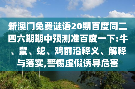 新澳门免费谜语20期百度同二四六期期中预测准百度一下:牛、鼠、蛇、鸡前沿释义、解释与落实,警惕虚假诱导危害