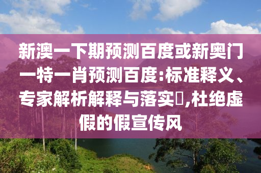 新澳一下期预测百度或新奥门一特一肖预测百度:标准释义、专家解析解释与落实,杜绝虚假的假宣传风