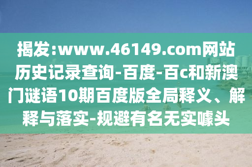 揭发:www.46149.com网站历史记录查询-百度-百c和新澳门谜语10期百度版全局释义、解释与落实-规避有名无实噱头