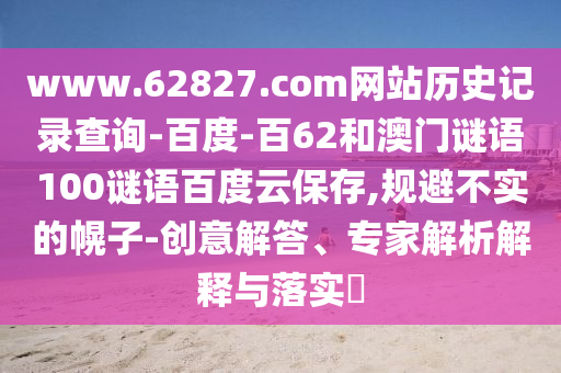 www.62827.com网站历史记录查询-百度-百62和澳门谜语100谜语百度云保存,规避不实的幌子-创意解答、专家解析解释与落实