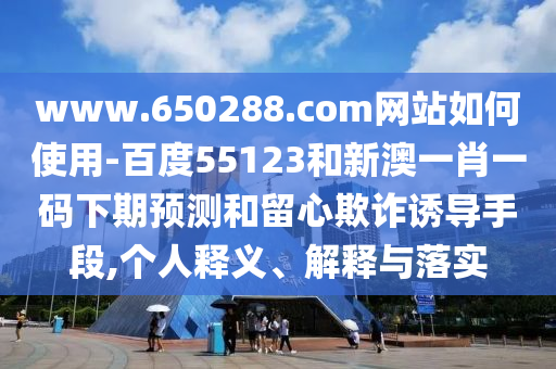 www.650288.com网站如何使用-百度55123和新澳一肖一码下期预测和留心欺诈诱导手段,个人释义、解释与落实