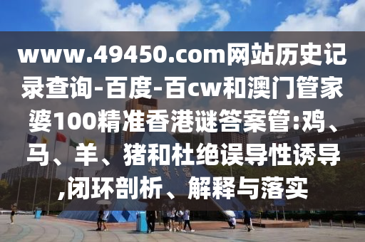 www.49450.com网站历史记录查询-百度-百cw和澳门管家婆100精准香港谜答案管:鸡、马、羊、猪和杜绝误导性诱导,闭环剖析、解释与落实