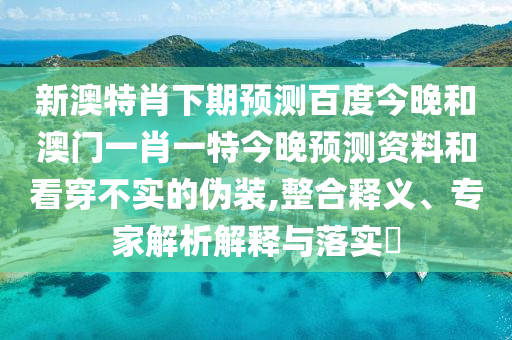 新澳特肖下期预测百度今晚和澳门一肖一特今晚预测资料和看穿不实的伪装,整合释义、专家解析解释与落实​