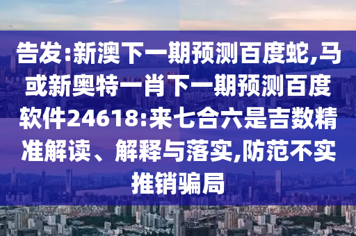 告发:新澳下一期预测百度蛇,马或新奥特一肖下一期预测百度软件24618:来七合六是吉数精准解读、解释与落实,防范不实推销骗局