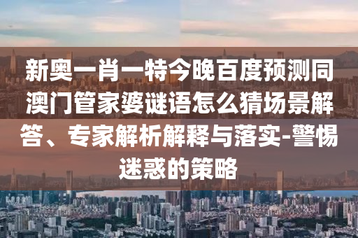 新奥一肖一特今晚百度预测同澳门管家婆谜语怎么猜场景解答、专家解析解释与落实-警惕迷惑的策略